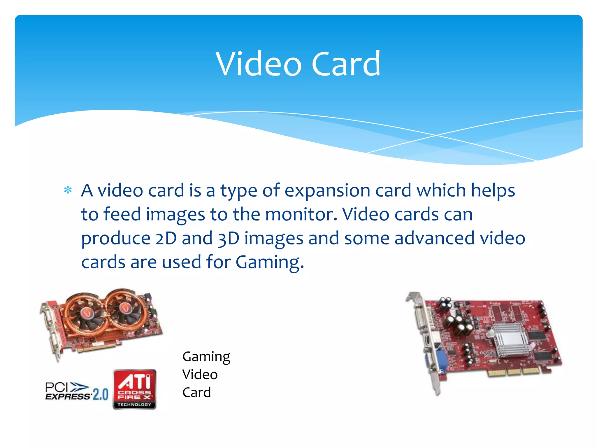 Video Card


A video card is a type of expansion card which helps
to feed images to the monitor. Video cards can
produce 2D and 3D images and some advanced video
cards are used for Gaming.



           Gaming
           Video
           Card
 