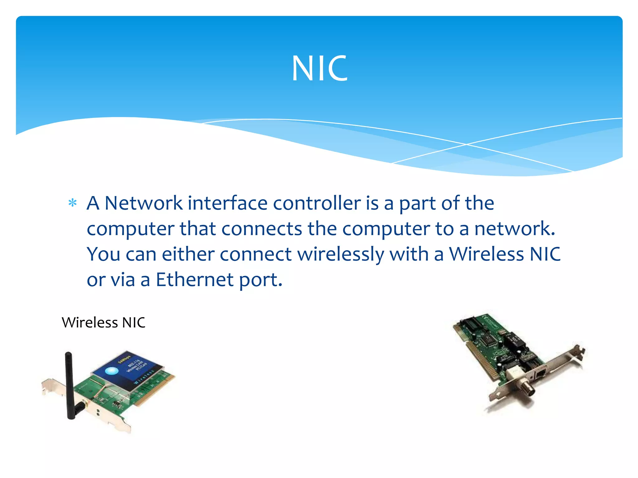 NIC


   A Network interface controller is a part of the
   computer that connects the computer to a network.
   You can either connect wirelessly with a Wireless NIC
   or via a Ethernet port.
Wireless NIC
 