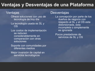 Ventajas y Desventajas de una Plataforma Ventajas Ofrece soluciones con uso de tecnología de hoy día La tecnología usada es SL y OS Los costos de implementación se reducen considerablemente en comparación con otras soluciones Soporte con comunidades por diferentes medios Mejor inversión de capital en servicios tecnológicos Desventajas La concepción por parte de los dueños de negocio con respecto al SL y el OS esta distorsionada, esta incompleta o simplemente es ignorada Pocos prestadores de servicios de SL y OS 