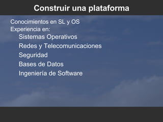Construir una plataforma Conocimientos en SL y OS Experiencia en: Sistemas Operativos Redes y Telecomunicaciones Seguridad Bases de Datos Ingeniería de Software 