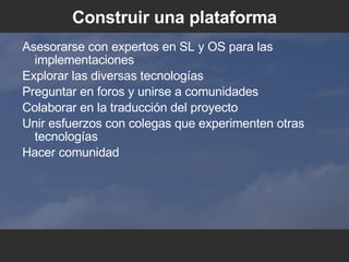Construir una plataforma Asesorarse con expertos en SL y OS para las implementaciones Explorar las diversas tecnologías Preguntar en foros y unirse a comunidades Colaborar en la traducción del proyecto Unir esfuerzos con colegas que experimenten otras tecnologías Hacer comunidad 