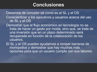 Conclusiones Debemos de concebir tal como es el SL y el OS Conscientizar a los ejecutivos y usuarios acerca del uso de SL y el OS Demostrar que el flujo económico en tecnología no se trata de hacer un gasto por moda, sino que, se trata de una inversión que en un plazo determinado será recuperada en función de la colaboración de los usuarios. El SL y el OS pueden ayudarnos a romper barreras de monopolios y demostrar que hay muchas más opciones para que un usuario cumpla con sus labores. 