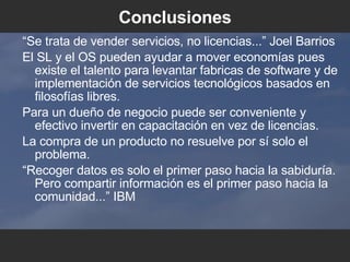 Conclusiones “ Se trata de vender servicios, no licencias...” Joel Barrios El SL y el OS pueden ayudar a mover economías pues existe el talento para levantar fabricas de software y de implementación de servicios tecnológicos basados en filosofías libres. Para un dueño de negocio puede ser conveniente y efectivo invertir en capacitación en vez de licencias. La compra de un producto no resuelve por sí solo el problema. “ Recoger datos es solo el primer paso hacia la sabiduría. Pero compartir información es el primer paso hacia la comunidad...” IBM 