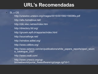 URL's Recomendadas SL y OS http://unesdoc.unesco.org/images/0015/001560/156096s.pdf http://alts.homelinux.net/ http://clic.xtec.net/es/index.htm http://directory.fsf.org/ http://gnuwin.epfl.ch/apps/es/index.html http://sourceforge.net/ http://winslow.aditel.org/ http://www.cdlibre.org/ http://www.optaros.com/en/publications/white_papers_reports/open_source_catalogue_2007 http://www.osalt.com/ http://www.unesco.org/cgi-bin/webworld/portal_freesoftware/cgi/page.cgi?d=1 