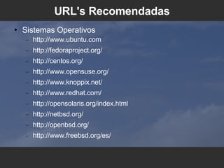 URL's Recomendadas Sistemas Operativos http://www.ubuntu.com http://fedoraproject.org/ http://centos.org/ http://www.opensuse.org/ http://www.knoppix.net/ http://www.redhat.com/ http://opensolaris.org/index.html http://netbsd.org/ http://openbsd.org/ http://www.freebsd.org/es/ 