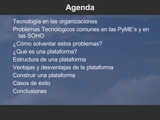 Agenda Tecnolog ía en las organizaciones Problemas Tecnol ógicos comunes en las PyME’s y en las SOHO ¿C ómo solventar estos problemas ? ¿Q ué es una plataforma ? Estructura de una plataforma Ventajas y desventajas de la plataforma Construir una plataforma Casos de  éxito Conclusiones 