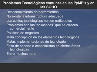 Problemas Tecnol ógicos comunes en las PyME’s y en las SOHO Desconocimiento de herramientas No existe la infraestructura adecuada Los costos tecnol ó gicos no son redituables Problemas con las “soluciones” que se ofrecen comercialmente Pol íticas de negocios Mala concepción de los elementos tecnológicos Malas implementaciones de tecnolog ía Falta de soporte o especialistas en ciertas  áreas tecnológicas Entre muchas otras… 