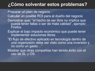 ¿C ómo solventar estos problemas ? Preparar un plan de negocio Calcular un posible ROI para el dueño del negocio Demostrar que: “el hecho de ser libre no implica que pueda tener fallas o ser de mala calidad”, ejemplo: Firefox Explicar el bajo impacto econ ó mico que puede tener implementar soluciones libres “ El flujo de efectivo aplicado en tecnolog ía dentro de una organizaión debe ser visto como una inversión y no como un gasto… ”  Mostrar que otras compañias han tenido  éxito con el uso de SL y OS. 
