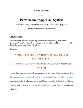 PROJECT REPORT

                                         on

               Performance Appraisal System
         Submitted in the partial fulfillment for the award of the degree of

                        Master of Business Administration



CERTIFICATE

This is to certify that this Project Report entitled „Evaluation of Performance
Appraisal System‟ is the result of research work carried out by Mr. __________ under
the guidance and supervision of Professor _______________________.

Signature


       PROJECT REPORT ON PERFORMANCE APPRAISAL
                              SYSTEM AT BSNL

  INTRODUCTION TOWARDS PERFORMANCE APPRAISAL
                                    SYSTEM

Human Resource (or personnel) management, in the sense of getting things done

through people, is an essential part of every manager‟s responsibility, but many

organizations find it advantageous to establish a specialist division to provide an

expert service dedicated to ensuring that the human resource function is performed

efficiently.
 