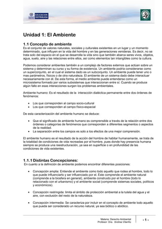 Materia: Derecho Ambiental
Profesor: Dra. Andrea Vilariño
- 1 -
Unidad 1: El Ambiente
1.1 Concepto de ambiente
Es el conjunto de valores naturales, sociales y culturales existentes en un lugar y un momento
determinado, que influyen en la vida del hombre y en las generaciones venideras. Es decir, no se
trata solo del espacio en el que se desarrolla la vida sino que también abarca seres vivos, objetos,
agua, suelo, aire y las relaciones entre ellos, así como elementos tan intangibles como la cultura.
Podemos considerar ambientes también a un complejo de factores externos que actúan sobre un
sistema y determinan su curso y su forma de existencia. Un ambiente podría considerarse como
un superconjunto, en el cual el sistema dado es un subconjunto. Un ambiente puede tener uno o
mas parámetros, físicos o de otra naturaleza. El ambiente de un sistema dado debe interactuar
necesariamente con él. De esta forma, el medio ambiente puede entenderse como un
microsistema formado por varios subsistemas que interaccionan entre sí. Cuando se produce
algún fallo en esas interacciones surgen los problemas ambientales.
Ambiente humano: Es el resultado de la interacción dialéctica permanente entre dos órdenes de
fenómenos:
• Los que corresponden al campo socio-cultural
• Los que corresponden al campo físico-espacial
De esta caracterización del ambiente humano se deduce:
• Que el significado de ambiente humano es comprensible a través de la relación entre dos
órdenes o categorías de fenómenos que corresponden a diferentes segmentos o aspectos
de la realidad.
• La separación entre los campos es solo a los efectos de una mejor comprensión.
El ambiente humano es el resultado de la acción del hombre de habitar humanamente, se trata de
la totalidad de condiciones de vida recreadas por el hombre, pues donde hay presencia humana
siempre se produce una reestructuración, ya sea en superficie o en profundidad de las
condiciones de vida existentes.
1.1.1 Distintas Concepciones:
En cuanto a la definición de ambiente podemos encontrar diferentes posiciones:
• Concepción amplia: Entiende el ambiente como todo aquello que rodea al hombre, todo lo
que puede influenciarlo y ser influenciado por el. Este comprende el ambiente natural
(comprende a la biosfera en general), ambiente construido por el hombre (todo lo
relacionado con el urbanismo) y el ambiente social (comprende sistemas sociales, políticos
y económicos).
• Concepción restringida: limita el ámbito de protección ambiental a la tutela del agua y el
aire, con exclusión del resto de la naturaleza.
• Concepción intermedia: Se caracteriza por incluir en el concepto de ambiente todo aquello
que pueda ser considerado un recurso natural, ya sea biótico o abiótico.
 