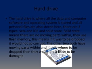 Hard drive
• The hard drive is where all the data and computer
software and operating system is stored and all
personal files are also stored here, there are 3
types: sata and IDE and solid state. Solid state
means there are no moving parts within, they use
flash memory, this means if it was to be dropped
it would not go corrupt. The other two both have
moving parts within and if they where to be
dropped then they would most likely to be
damaged.
 