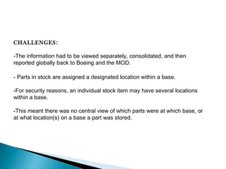 CHALLENGES:
-The information had to be viewed separately, consolidated, and then
reported globally back to Boeing and the MOD.
- Parts in stock are assigned a designated location within a base.
-For security reasons, an individual stock item may have several locations
within a base.
-This meant there was no central view of which parts were at which base, or
at what location(s) on a base a part was stored. 

 