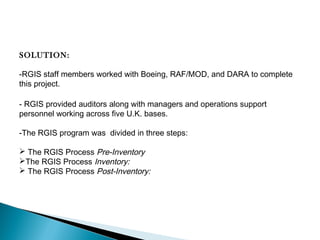 SOLUTION:
-RGIS staff members worked with Boeing, RAF/MOD, and DARA to complete
this project.
- RGIS provided auditors along with managers and operations support
personnel working across five U.K. bases.
-The RGIS program was divided in three steps:
 The RGIS Process Pre-Inventory
The RGIS Process Inventory:
 The RGIS Process Post-Inventory: 

 