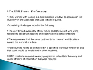 The RGIS Process  Pre-Inventory:
• RGIS worked with Boeing in a tight schedule window, to accomplish the
inventory in one week less than was initially required. 
•Scheduling challenges included the following:
>The very limited availability of RAF/MOD and DARA staff, who were
required to assist with locating and opening some parts containers
>The requirement that the same part had to be counted in all locations
around the world at one time
>Part counting had to be completed in a specified four-hour window or else
that count would be invalidated in other locations.
>RGIS created a custom inventory programme to facilitate the many and
varied streams of information that were required

 