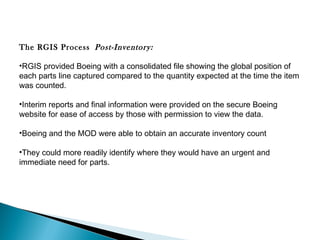 The RGIS Process  Post-Inventory:  
•RGIS provided Boeing with a consolidated file showing the global position of
each parts line captured compared to the quantity expected at the time the item
was counted.
•Interim reports and final information were provided on the secure Boeing
website for ease of access by those with permission to view the data.
•Boeing and the MOD were able to obtain an accurate inventory count
•They could more readily identify where they would have an urgent and
immediate need for parts.

 