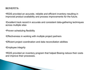 BENEFITS:
•RGIS provided an accurate, reliable and efficient inventory resulting in
improved product availability and process improvements for the future.
•Excellent track record in accurate and consistent data-gathering techniques
across multiple sites
•Proven scheduling flexibility
•Effectiveness in working with multiple project partners
•Efficient project coordination and data reconciliation abilities
•Employee integrity
•RGIS provided an inventory program that helped Boeing reduce their costs
and improve their processes. 

 