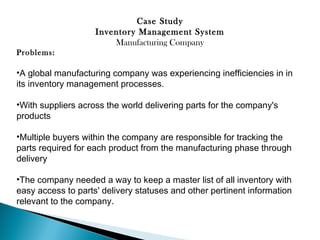 Case Study
Inventory Management System
Manufacturing Company
Problems:

•A global manufacturing company was experiencing inefficiencies in in
its inventory management processes.
•With suppliers across the world delivering parts for the company's
products
•Multiple buyers within the company are responsible for tracking the
parts required for each product from the manufacturing phase through
delivery
•The company needed a way to keep a master list of all inventory with
easy access to parts' delivery statuses and other pertinent information
relevant to the company. 

 