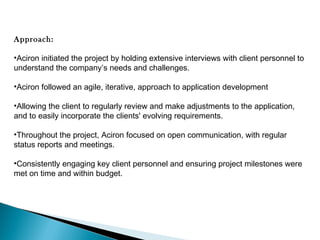 Approach:
•Aciron initiated the project by holding extensive interviews with client personnel to
understand the company’s needs and challenges.
•Aciron followed an agile, iterative, approach to application development
•Allowing the client to regularly review and make adjustments to the application,
and to easily incorporate the clients' evolving requirements. 
•Throughout the project, Aciron focused on open communication, with regular
status reports and meetings.
•Consistently engaging key client personnel and ensuring project milestones were
met on time and within budget.

 
