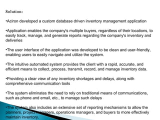 Solution:
•Aciron developed a custom database driven inventory management application
•Application enables the company's multiple buyers, regardless of their locations, to
easily track, manage, and generate reports regarding the company's inventory and
deliveries
•The user interface of the application was developed to be clean and user-friendly,
enabling users to easily navigate and utilize the system.
•The intuitive automated system provides the client with a rapid, accurate, and
efficient means to collect, process, transmit, record, and manage inventory data.
•Providing a clear view of any inventory shortages and delays, along with
comprehensive communication tools
•The system eliminates the need to rely on traditional means of communications,
such as phone and email, etc., to manage such delays
•The system also includes an extensive set of reporting mechanisms to allow the
planners, project managers, operations managers, and buyers to more effectively
maintain inventory.

 