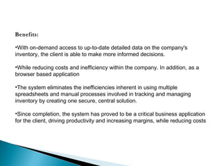 Benefits:
•With on-demand access to up-to-date detailed data on the company's
inventory, the client is able to make more informed decisions.
•While reducing costs and inefficiency within the company. In addition, as a
browser based application
•The system eliminates the inefficiencies inherent in using multiple
spreadsheets and manual processes involved in tracking and managing
inventory by creating one secure, central solution.
•Since completion, the system has proved to be a critical business application
for the client, driving productivity and increasing margins, while reducing costs

 