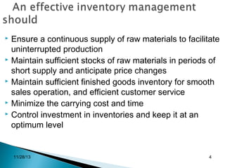 Ensure a continuous supply of raw materials to facilitate
uninterrupted production
 Maintain sufficient stocks of raw materials in periods of
short supply and anticipate price changes
 Maintain sufficient finished goods inventory for smooth
sales operation, and efficient customer service
 Minimize the carrying cost and time
 Control investment in inventories and keep it at an
optimum level


11/28/13

4

 