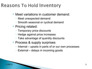 

Meet variations in customer demand:
◦ Meet unexpected demand
◦ Smooth seasonal or cyclical demand



Pricing related:
◦ Temporary price discounts
◦ Hedge against price increases
◦ Take advantage of quantity discounts



Process & supply surprises
◦ Internal – upsets in parts of or our own processes
◦ External – delays in incoming goods

11/28/13

5

 