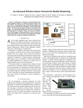 An Advanced Wireless Sensor Network for Health Monitoring
G. Virone, A. Wood, L. Selavo, Q. Cao, L. Fang, T. Doan, Z. He, R. Stoleru, S. Lin, and J.A. Stankovic
Department of Computer Science, University of Virginia

Abstract—In this paper we propose a system architecture for
smart healthcare based on an advanced Wireless Sensor Network (WSN). It specifically targets assisted-living residents and
others who may benefit from continuous, remote health monitoring. We present the advantages, objectives, and status of the
design. An experimental living space has been constructed at
the Department of Computer Science at UVA for evaluation.
Early results suggest a strong potential for WSNs to open new
research perspectives for low-cost, ad hoc deployment of multimodal sensors for an improved quality of medical care.

Bed

Living-room

Bedroom
Bathroom
Desks
Shower
Kitchen

Corridor

Nurse
Control
station

Office

I. INTRODUCTION

A

S the world's population ages, those suffering from
diseases of the elderly will increase. In-home and nursing-home pervasive networks may assist residents and
their caregivers by providing continuous medical monitoring,
memory enhancement, control of home appliances, medical
data access, and emergency communication.
Researchers in computer, networking, and medical fields
are working to make the broad vision of smart healthcare
possible [1-8]. For example, some of them are devoted to
continuous medical monitoring for degenerative diseases like
Alzheimer’s, Parkinson’s or similar cognitive disorders [6].
Other projects such as “CodeBlue” at Harvard extend WSNs
for medical applications in disasters [7]. Some focus on
high-bandwidth, sensor-rich environments [2].
This paper presents an emerging system design oriented
around remote, continuous medical monitoring using wireless sensor networks. Its advantages for in-home monitoring
are described in the next section. Parts II and III deal with
our long-term objectives and final architecture, whereas parts
IV and V describe our current implementation and preliminary results. Section VI discusses a variety of ongoing research topics.
II. OUR MAIN GOALS
We are developing a network architecture for smart
healthcare that will open up new opportunities for continuous
monitoring of assisted and independent-living residents [9,
10]. While preserving resident comfort and privacy, the network manages a continuous medical history. Unobtrusive
area and environmental sensors combine with wearable interactive devices to evaluate the health of spaces and the
people who inhabit them. Authorized care providers may
monitor

Doorway / exit
Real entry

Figure 1: Layout of the experimental smart health home at UVA.

residents’ health and life habits and watch for chronic pathologies. Multiple patients and their resident family members as well as visitors are differentiated for sensing tasks
and access privileges.
High costs of installation and retrofit are avoided by using
ad hoc, self-managing networks. Based on the fundamental
elements of future medical applications (integration with
existing medical practice and technology, real-time and longterm monitoring, wearable sensors and assistance to chronic
patients, elders or handicapped people), our wireless system
will extend healthcare from the traditional clinical hospital
setting to nursing and retirement homes, enabling telecare
without the prohibitive costs of retrofitting existing structures. Figure 1 shows the layout of the experimental laboratory.
The architecture is multi-tiered, with heterogeneous devices ranging from lightweight sensors, to mobile components,
and
more powerful
stationary devices. Figure 2
shows a MicaZ
device
from
Crossbow with
Figure 2: MicaZ with MTS310 sensor board.
an
environmental sensor board mounted on it.
The advantages of a WSN are numerous for smart healthcare, as it provides the following important properties:

 