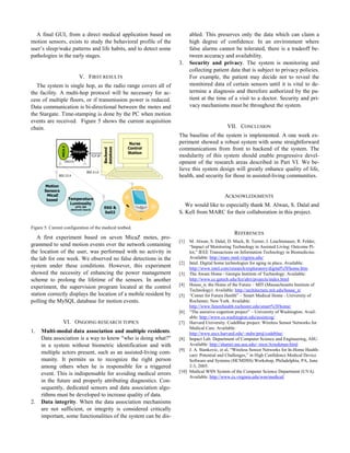 A final GUI, from a direct medical application based on
motion sensors, exists to study the behavioral profile of the
user’s sleep/wake patterns and life habits, and to detect some
pathologies in the early stages.
3.
V. FIRST RESULTS

Stargate
TCP-IP

(RS232)

Backend
database

MICA Z

The system is single hop, as the radio range covers all of
the facility. A multi-hop protocol will be necessary for access of multiple floors, or if transmission power is reduced.
Data communication is bi-directional between the motes and
the Stargate. Time-stamping is done by the PC when motion
events are received. Figure 5 shows the current acquisition
chain.
Nurse
Control
Station

802.11.b
802.15.4

Motion
Sensors
MicaZ
based

VII. CONCLUSION
The baseline of the system is implemented. A one week experiment showed a robust system with some straightforward
communications from front to backend of the system. The
modularity of this system should enable progressive development of the research areas described in Part VI. We believe this system design will greatly enhance quality of life,
health, and security for those in assisted-living communities.

ACKNOWLEDGMENTS

Temperature
Luminosity
(MTS 300
electronic board)

abled. This preserves only the data which can claim a
high degree of confidence. In an environment where
false alarms cannot be tolerated, there is a tradeoff between accuracy and availability.
Security and privacy. The system is monitoring and
collecting patient data that is subject to privacy policies.
For example, the patient may decide not to reveal the
monitored data of certain sensors until it is vital to determine a diagnosis and therefore authorized by the patient at the time of a visit to a doctor. Security and privacy mechanisms must be throughout the system.

EKG &
SaO2

We would like to especially thank M. Alwan, S. Dalal and
S. Kell from MARC for their collaboration in this project.

Figure 5: Current configuration of the medical testbed.

A first experiment based on seven MicaZ motes, programmed to send motion events over the network containing
the location of the user, was performed with no activity in
the lab for one week. We observed no false detections in the
system under these conditions. However, this experiment
showed the necessity of enhancing the power management
scheme to prolong the lifetime of the sensors. In another
experiment, the supervision program located at the control
station correctly displays the location of a mobile resident by
polling the MySQL database for motion events.

VI. ONGOING RESEARCH TOPICS
1.

2.

Multi-modal data association and multiple residents.
Data association is a way to know "who is doing what?"
in a system without biometric identification and with
multiple actors present, such as an assisted-living community. It permits us to recognize the right person
among others when he is responsible for a triggered
event. This is indispensable for avoiding medical errors
in the future and properly attributing diagnostics. Consequently, dedicated sensors and data association algorithms must be developed to increase quality of data.
Data integrity. When the data association mechanisms
are not sufficient, or integrity is considered critically
important, some functionalities of the system can be dis-

REFERENCES
[1]

M. Alwan, S. Dalal, D. Mack, B. Turner, J. Leachtenauer, R. Felder,
“Impact of Monitoring Technology in Assisted Living: Outcome Pilot,” IEEE Transactions on Information Technology in Biomedicine.
Available: http://marc.med.virginia.edu/
[2] Intel. Digital home technologies for aging in place. Available:
http://www.intel.com/research/exploratory/digital%5Fhome.htm
[3] The Aware Home - Georgia Institute of Technology. Available:
http://www.cc.gatech.edu/fce/ahri/projects/index.html
[4] House_n: the Home of the Future – MIT (Massachusetts Institute of
Technology). Available: http://architecture.mit.edu/house_n/
[5] “Center for Future Health” – Smart Medical Home - University of
Rochester, New York. Available:
http://www.futurehealth.rochester.edu/smart%5Fhome/
[6] “The assistive cognition project” – University of Washington. Available: http://www.cs.washington.edu/assistcog/
[7] Harvard University. CodeBlue project: Wireless Sensor Networks for
Medical Care. Available:
http://www.eecs.harvard.edu/~mdw/proj/codeblue/
[8] Impact Lab. Department of Computer Science and Engineering, ASU.
Available: http://shamir.eas.asu.edu/~mcn/Ayushman.html
[9] J. A. Stankovic, et al, “Wireless Sensor Networks for In-Home Healthcare: Potential and Challenges,” in High Confidence Medical Device
Software and Systems (HCMDSS) Workshop, Philadelphia, PA, June
2-3, 2005.
[10] Medical WSN System of the Computer Science Department (UVA)
Available: http://www.cs.virginia.edu/wsn/medical/

 