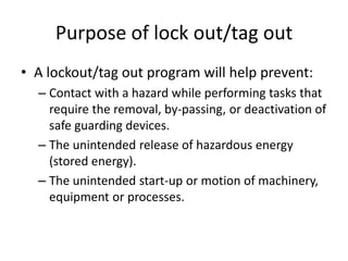 Purpose of lock out/tag out
• A lockout/tag out program will help prevent:
– Contact with a hazard while performing tasks that
require the removal, by-passing, or deactivation of
safe guarding devices.
– The unintended release of hazardous energy
(stored energy).
– The unintended start-up or motion of machinery,
equipment or processes.

 