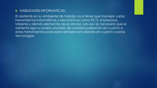  HABILIDADES INFORMATICAS:
El asistente en su ambiente de trabajo va a tener que manejar varias
herramientas informáticas y electrónicas como PC’S, impresoras,
tabletas y demás elementos de la oficina, pro eso es necesario que el
asistente siga su propio proceso de contextuualizacion en cuanto a
estas herramientas para estar siempre actualizado en cuanto a estas
tecnologías.
 