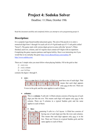 Project 4: Sodoku Solver 
Deadline: 11:30am, October 19th 
Read this document carefully and completely before you attempt to solve programming project 4. 
Description: 
It is a popular logic-based number placement game. The aim of the puzzle is to enter a 
numerical digit from 1 through 9 in each cell of a 99 grid made up of 33 sub grids (called 
boxes). The game starts with various digits given in some cells (the givens). When 
finished, each row, column, and 3x3 regions must contain all 9 digits with no repetition. 
Completing the game requires patience and logical ability. Here is an interesting site if you 
would like to try and play the game http://www.dkmsoftware.com/sudoku/  
http://www.sudoku.com/ 
There are 3 simple rules you must follow when playing Sudoku. Fill in the grid so that 
1) every row 
2) every column 
3) ever 3x3 box 
contains the digits 1 through 9. 
• row: 
This is a row that is 9 cells wide. A filed row must have one of each digit. That 
means that each digit appears 
only once in the row. There are 
9 rows in the grid, and the same applies to each of them. 
• column: 
This is a column, 9 cells tall. A filled column consists of having one of each 
digit just like the row. This means each digit will appear only once in the 
column. There are 9 columns in a typical Sudoku grid, and the same 
applies to each of them. 
• box: 
This is a box containing 9 cells in a 3x3 layout. A filled box consists of 
having one of each digit just like the rows and columns. 
This means that each digit appears only once is in the 
box. There are 9 boxes in a typical Sudoku grid, and the 
same applies to each of them. 
 