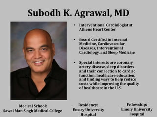 Subodh K. Agrawal, MD
• Interventional Cardiologist at
Athens Heart Center
• Board Certified in Internal
Medicine, Cardiovascular
Diseases, Interventional
Cardiology, and Sleep Medicine
• Special interests are coronary
artery disease, sleep disorders
and their connection to cardiac
function, healthcare education,
and finding ways to help reduce
costs while improving the quality
of healthcare in the U.S.
Medical School:
Sawai Man Singh Medical College
Residency:
Emory University
Hospital
Fellowship:
Emory University
Hospital
 