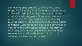 Somos una empresa que se encuentra en la
etapa inicial, somos 7 los socios aportantes, todos
con el mismo objetico empresarial y económico
con índices de progresar. Somos una empresa
que a pesar de estar solo iniciando tenemos
buenas bases al ser comprometidos y entregados
al trabajo. Contamos con equilibrio económico e
inteligencia creativas; buscamos estas mismas
aptitudes en nuestros empleados, brindándoles
experiencia y calidad humana a la hora de
atenderlos clientes y compañeros.