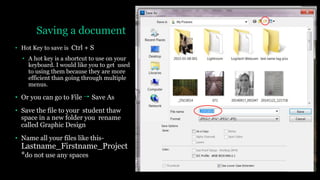 Saving a document
• Hot Key to save is Ctrl + S
• A hot key is a shortcut to use on your
keyboard. I would like you to get used
to using them because they are more
efficient than going through multiple
menus.
• Or you can go to File Save As
• Save the file to your student thaw
space in a new folder you rename
called Graphic Design
• Name all your files like this-
Lastname_Firstname_Project
*do not use any spaces
 