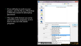 • If you still plan to work on your
project, save the file as a Photoshop
(*PSD) this stands for Photoshop
Document
• This type of file format can not be
opened by many programs, so it is
best to only use with Adobe
programs
 