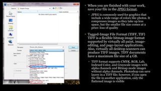 • When you are finished with your work,
save your file in the JPEG format.
• JPEG is commonly used for graphics that
include a wide range of colors like photos. It
compresses images so they take up less
space, but the smaller file size comes at a
price: loss of quality
• Tagged-Image File Format (TIFF, TIF)
TIFF is a flexible bitmap image format
supported by virtually all paint, image-
editing, and page-layout applications.
Also, virtually all desktop scanners can
produce TIFF images. TIFF documents
have a maximum file size of 4 GB.
• TIFF format supports CMYK, RGB, Lab,
Indexed Color, and Grayscale images with
alpha channels and Bitmap mode images
without alpha channels. Photoshop can save
layers in a TIFF file; however, if you open
the file in another application, only the
flattened image is visible
 