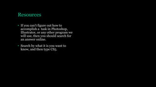 Resources
• If you can’t figure out how to
accomplish a task in Photoshop,
Illustrator, or any other program we
will use, then you should search for
an answer online.
• Search by what it is you want to
know, and then type CS5.
 