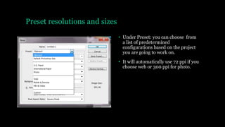 Preset resolutions and sizes
• Under Preset: you can choose from
a list of predetermined
configurations based on the project
you are going to work on.
• It will automatically use 72 ppi if you
choose web or 300 ppi for photo.
 