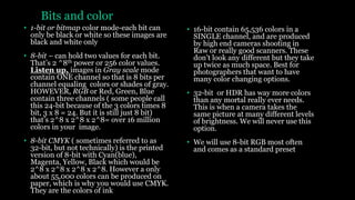 Bits and color
• 1-bit or bitmap color mode-each bit can
only be black or white so these images are
black and white only
• 8-bit – can hold two values for each bit.
That’s 2 ^8th power or 256 color values.
Listen up, images in Gray scale mode
contain ONE channel so that is 8 bits per
channel equaling colors or shades of gray.
HOWEVER, RGB or Red, Green, Blue
contain three channels ( some people call
this 24-bit because of the 3 colors times 8
bit, 3 x 8 = 24. But it is still just 8 bit)
that’s 2^8 x 2^8 x 2^8= over 16 million
colors in your image.
• 8-bit CMYK ( sometimes referred to as
32-bit, but not technically) is the printed
version of 8-bit with Cyan(blue),
Magenta, Yellow, Black which would be
2^8 x 2^8 x 2^8 x 2^8. However a only
about 55,000 colors can be produced on
paper, which is why you would use CMYK.
They are the colors of ink
• 16-bit contain 65,536 colors in a
SINGLE channel, and are produced
by high end cameras shooting in
Raw or really good scanners. These
don’t look any different but they take
up twice as much space. Best for
photographers that want to have
many color changing options.
• 32-bit or HDR has way more colors
than any mortal really ever needs.
This is when a camera takes the
same picture at many different levels
of brightness. We will never use this
option.
• We will use 8-bit RGB most often
and comes as a standard preset
 