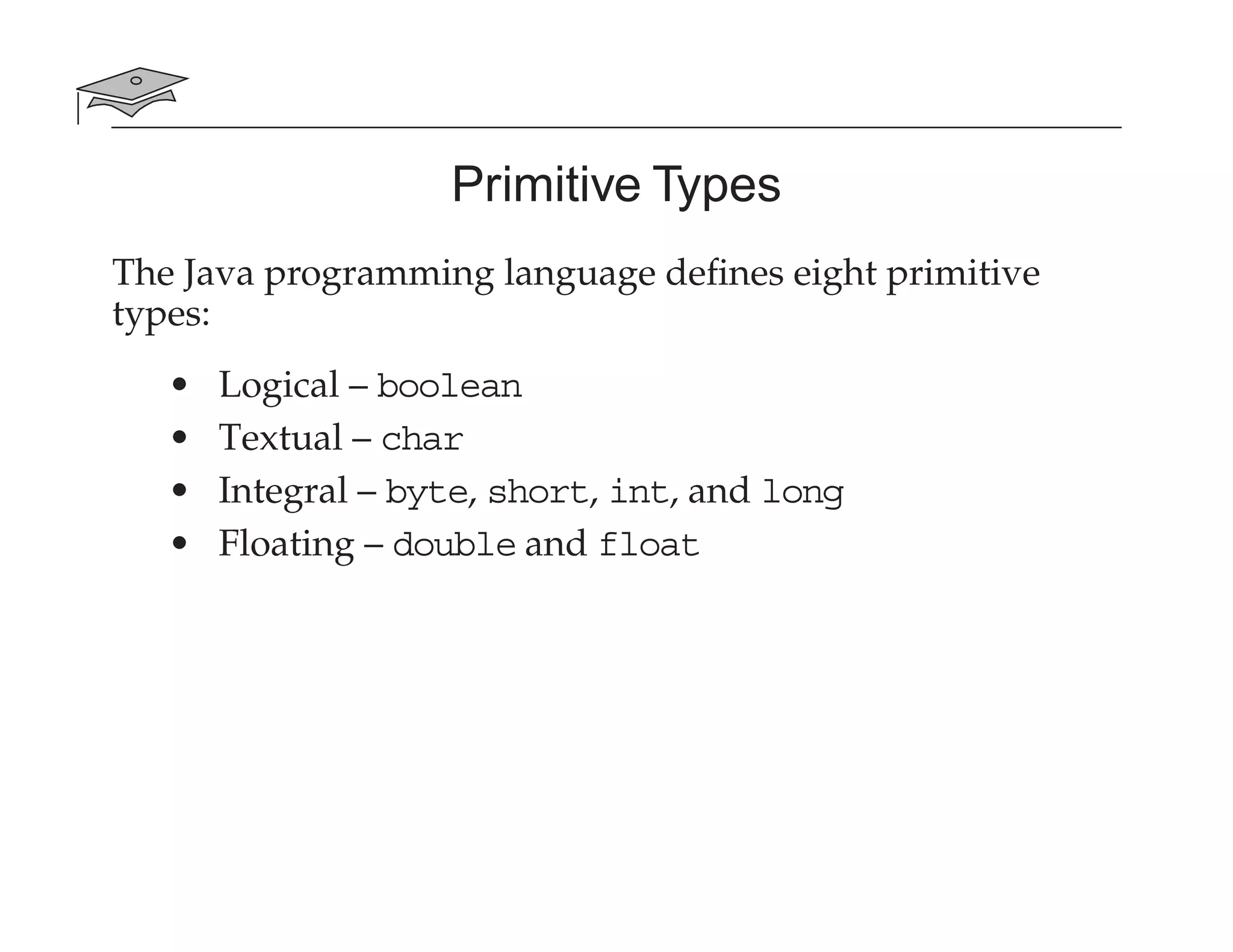 Primitive Types
The Java programming language deﬁnes eight primitive
types:
• Logical – boolean
• Textual – char
• Integral – byte, short, int, and long
• Floating – double and float
 