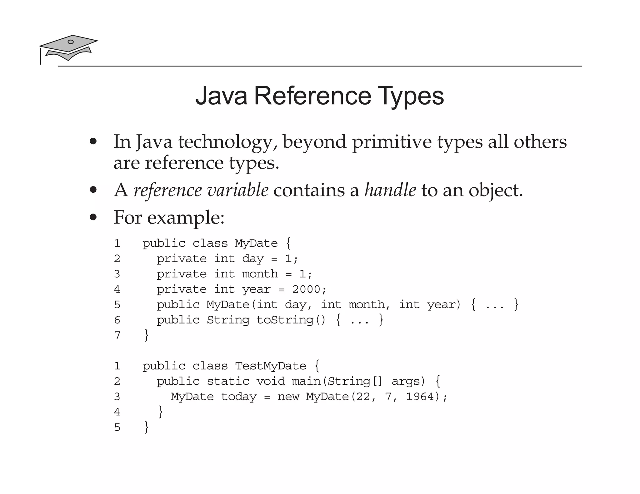 Java Reference Types
• In Java technology, beyond primitive types all others
are reference types.
• A reference variable contains a handle to an object.
• For example:
1 public class MyDate {
2 private int day = 1;
3 private int month = 1;
4 private int year = 2000;
5 public MyDate(int day, int month, int year) { ... }
6 public String toString() { ... }
7 }
1 public class TestMyDate {
2 public static void main(String[] args) {
3 MyDate today = new MyDate(22, 7, 1964);
4 }
5 }
 