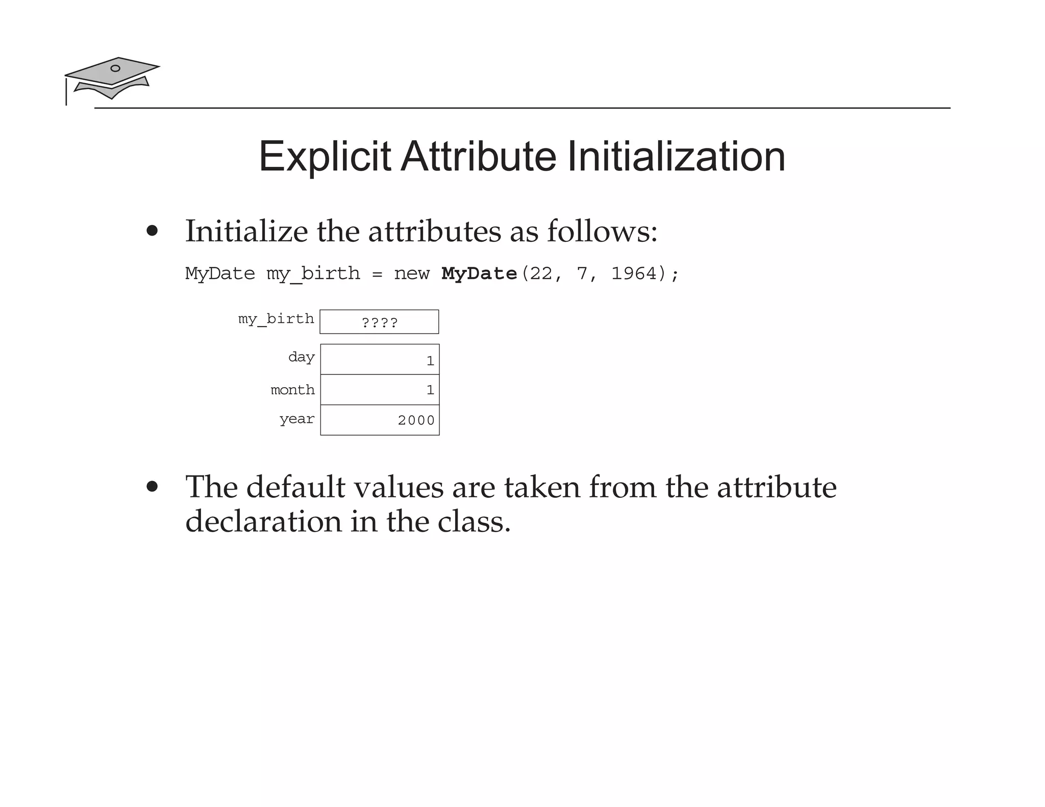 Explicit Attribute Initialization
• Initialize the attributes as follows:
MyDate my_birth = new MyDate(22, 7, 1964);
• The default values are taken from the attribute
declaration in the class.
my_birth ????
day
month
year
1
1
2000
 