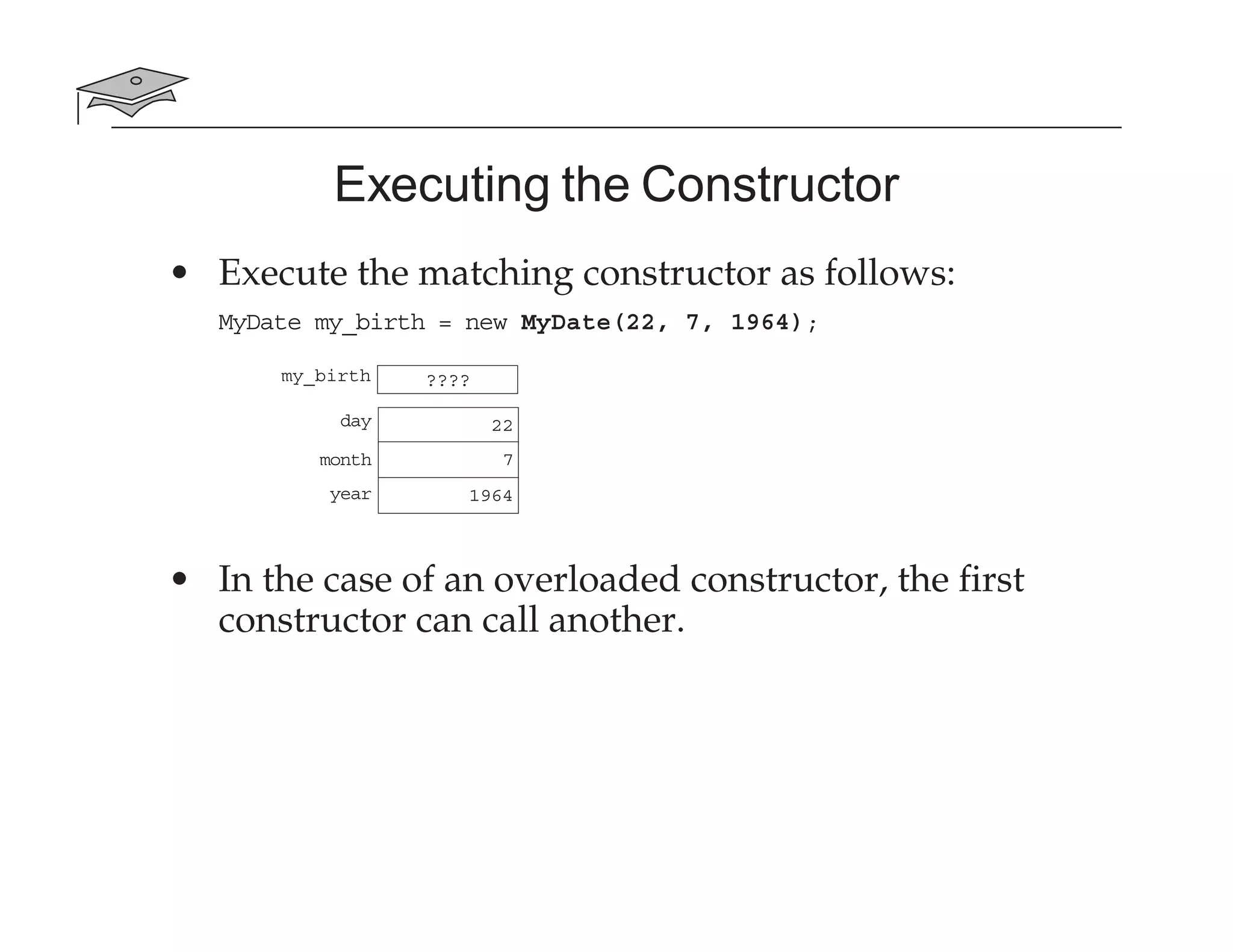 Executing the Constructor
• Execute the matching constructor as follows:
MyDate my_birth = new MyDate(22, 7, 1964);
• In the case of an overloaded constructor, the first
constructor can call another.
my_birth ????
day
month
year
22
7
1964
 