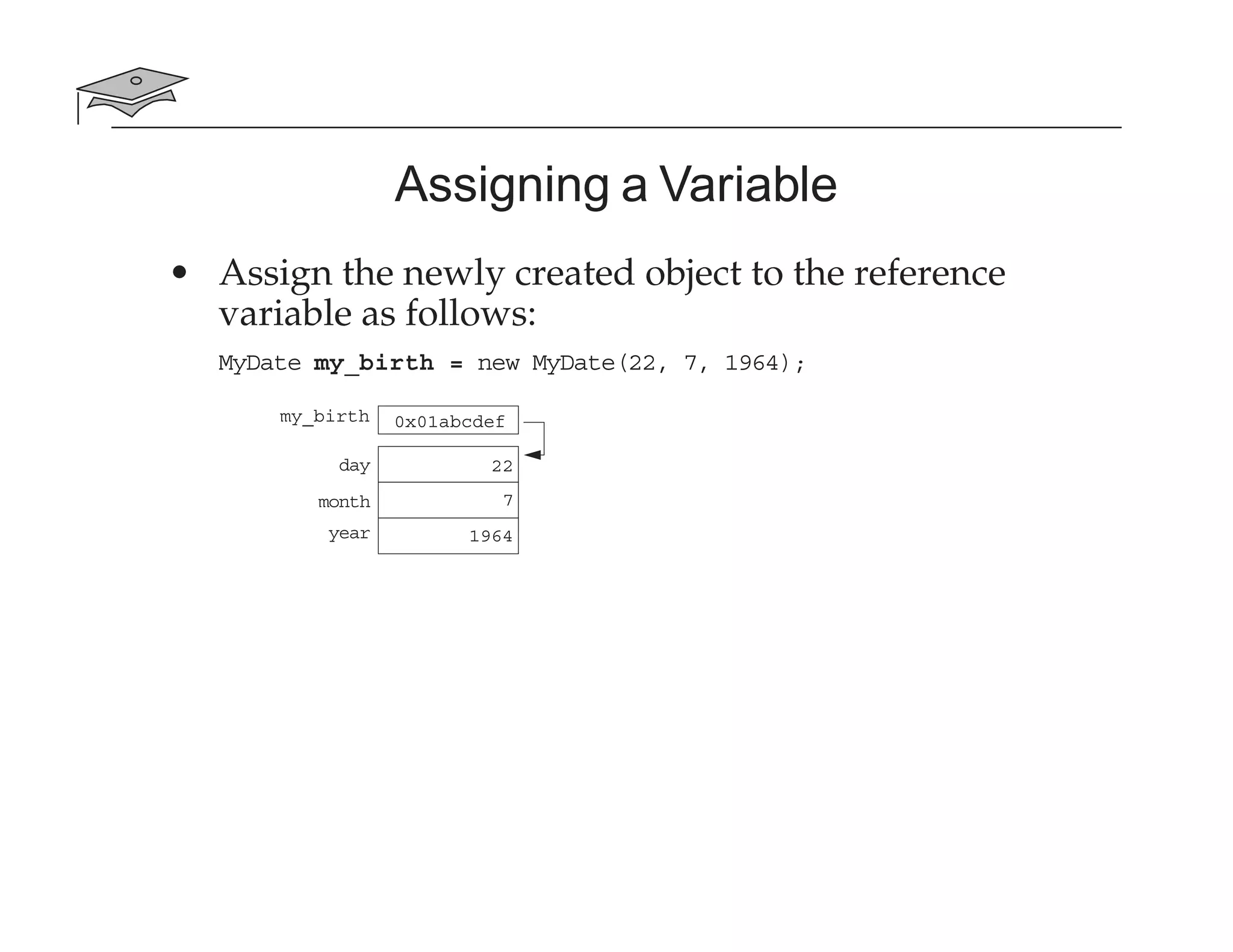 Assigning a Variable
• Assign the newly created object to the reference
variable as follows:
MyDate my_birth = new MyDate(22, 7, 1964);
my_birth 0x01abcdef
day
month
year
22
7
1964
 