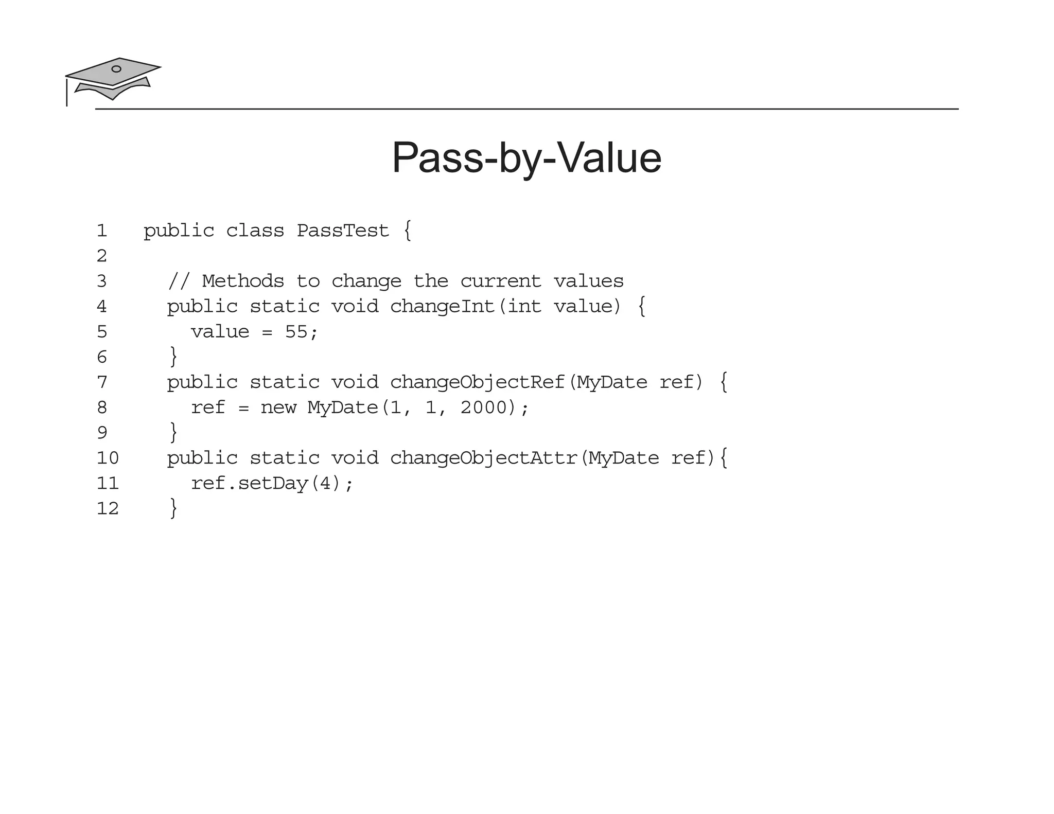 Pass-by-Value
1 public class PassTest {
2
3 // Methods to change the current values
4 public static void changeInt(int value) {
5 value = 55;
6 }
7 public static void changeObjectRef(MyDate ref) {
8 ref = new MyDate(1, 1, 2000);
9 }
10 public static void changeObjectAttr(MyDate ref){
11 ref.setDay(4);
12 }
 