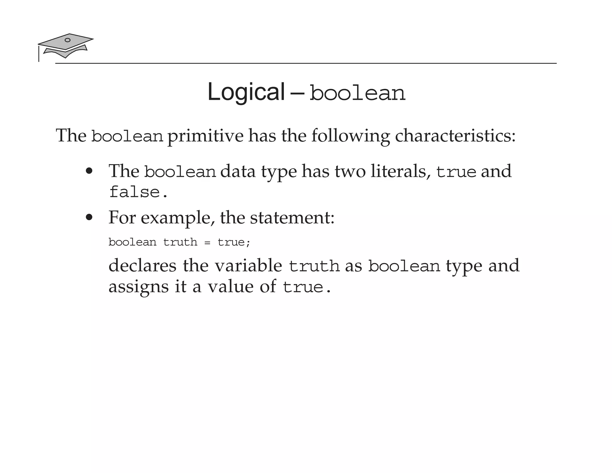 Logical – boolean
The boolean primitive has the following characteristics:
• The boolean data type has two literals, true and
false.
• For example, the statement:
boolean truth = true;
declares the variable truth as boolean type and
assigns it a value of true.
 
