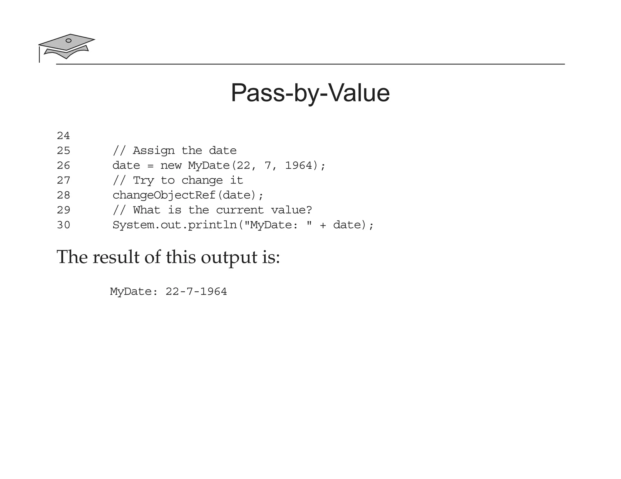 Pass-by-Value
24
25 // Assign the date
26 date = new MyDate(22, 7, 1964);
27 // Try to change it
28 changeObjectRef(date);
29 // What is the current value?
30 System.out.println("MyDate: " + date);
The result of this output is:
MyDate: 22-7-1964
 