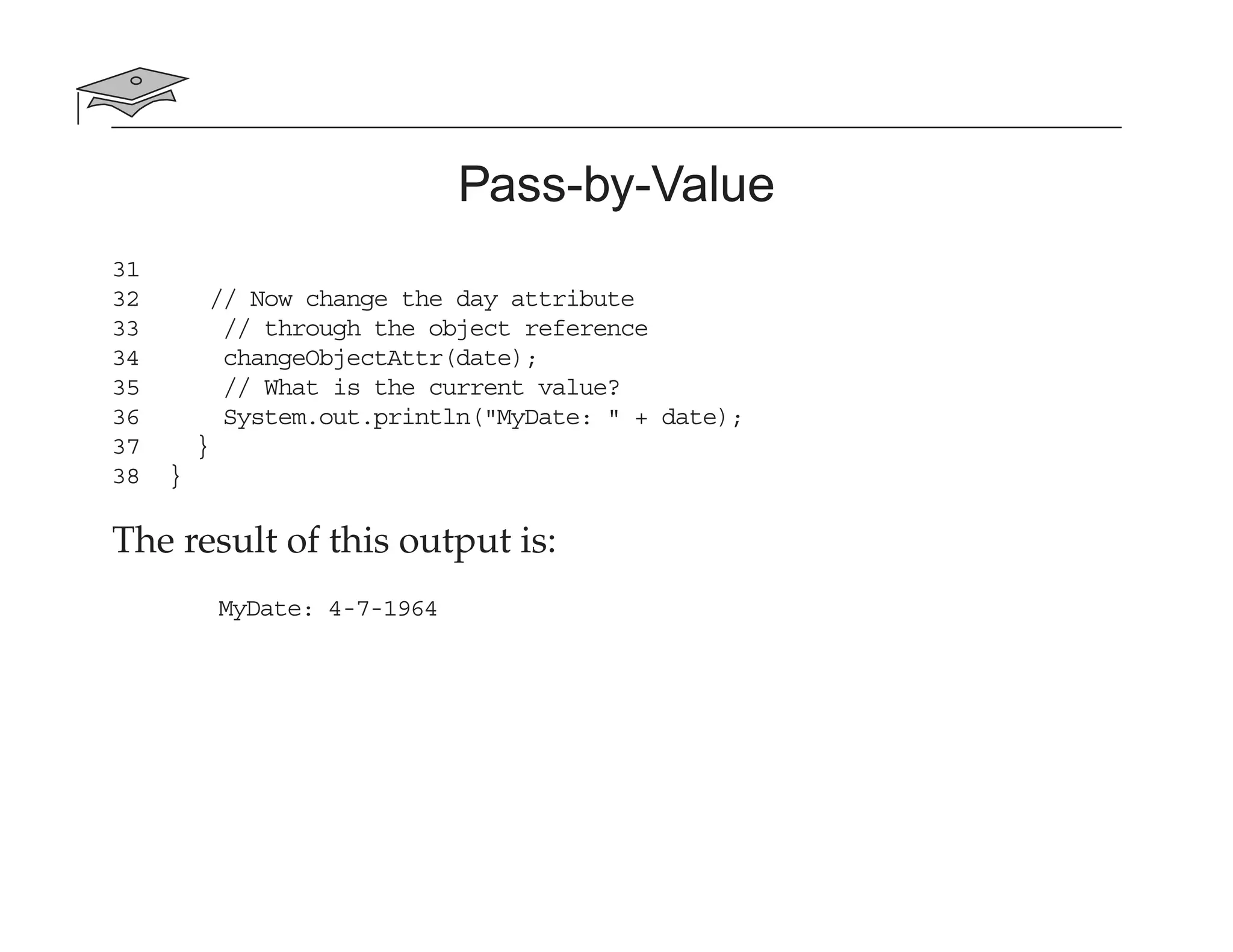 Pass-by-Value
31
32 // Now change the day attribute
33 // through the object reference
34 changeObjectAttr(date);
35 // What is the current value?
36 System.out.println("MyDate: " + date);
37 }
38 }
The result of this output is:
MyDate: 4-7-1964
 