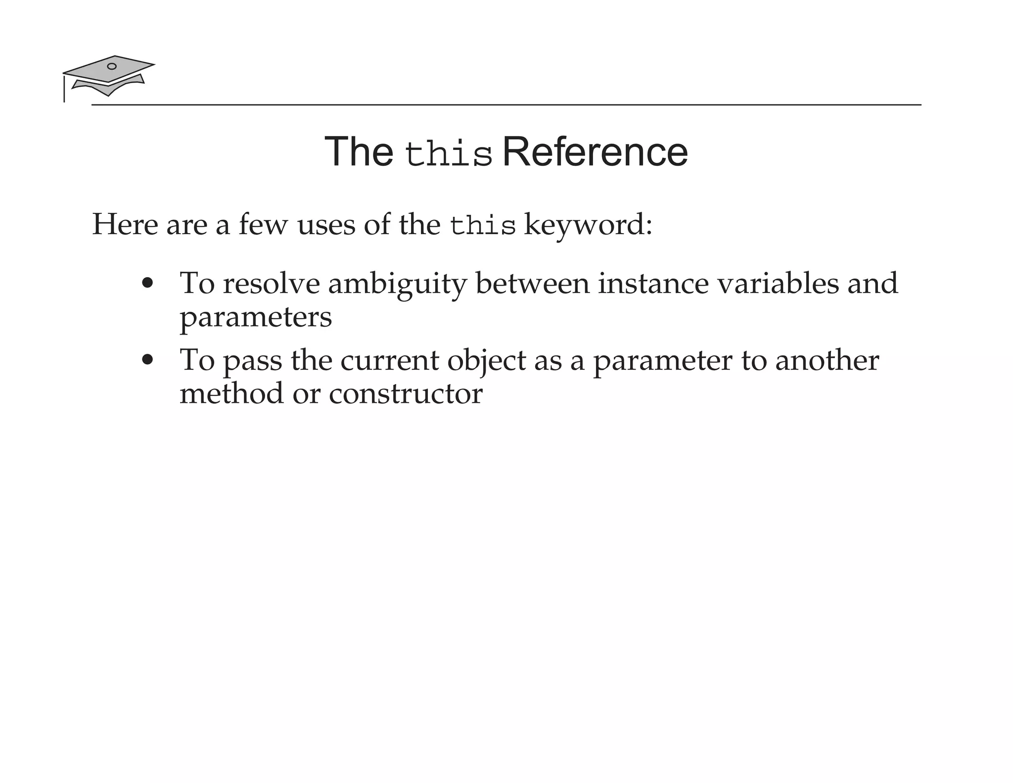 The this Reference
Here are a few uses of the this keyword:
• To resolve ambiguity between instance variables and
parameters
• To pass the current object as a parameter to another
method or constructor
 