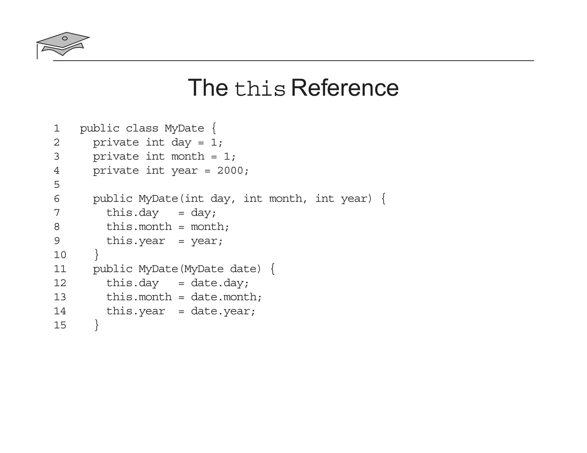 The this Reference
1 public class MyDate {
2 private int day = 1;
3 private int month = 1;
4 private int year = 2000;
5
6 public MyDate(int day, int month, int year) {
7 this.day = day;
8 this.month = month;
9 this.year = year;
10 }
11 public MyDate(MyDate date) {
12 this.day = date.day;
13 this.month = date.month;
14 this.year = date.year;
15 }
 